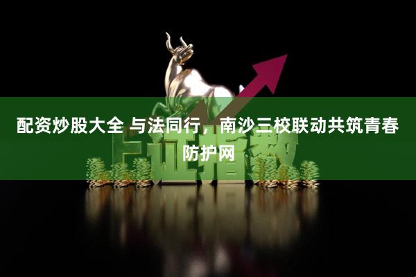 配资炒股大全 与法同行，南沙三校联动共筑青春防护网