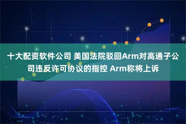 十大配资软件公司 美国法院驳回Arm对高通子公司违反许可协议的指控 Arm称将上诉