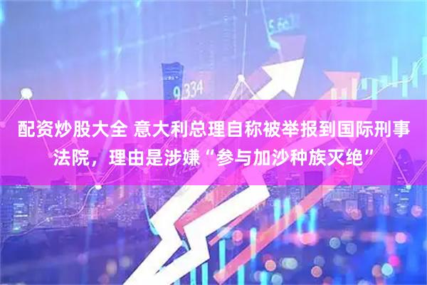 配资炒股大全 意大利总理自称被举报到国际刑事法院，理由是涉嫌“参与加沙种族灭绝”