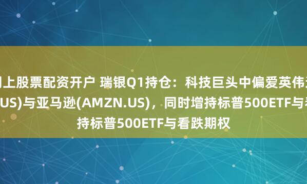 网上股票配资开户 瑞银Q1持仓：科技巨头中偏爱英伟达(NVDA.US)与亚马逊(AMZN.US)，同时增持标普500ETF与看跌期权