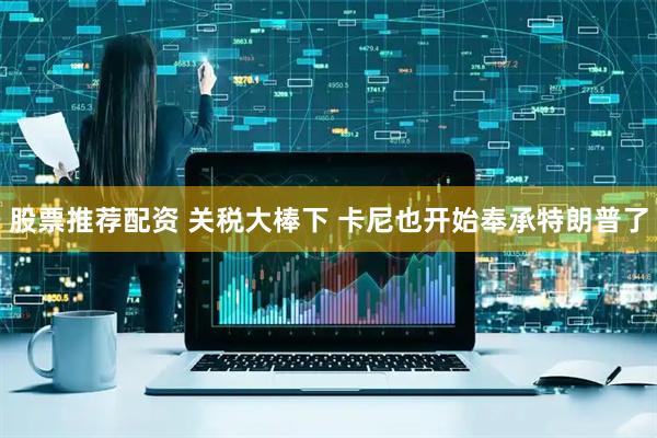 股票推荐配资 关税大棒下 卡尼也开始奉承特朗普了