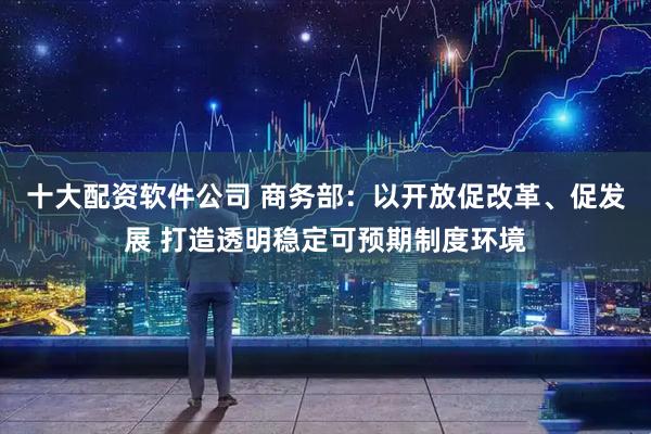 十大配资软件公司 商务部：以开放促改革、促发展 打造透明稳定可预期制度环境