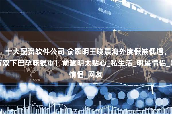十大配资软件公司 俞灏明王晓晨海外度假被偶遇，女方双下巴孕味很重！俞灏明太贴心_私生活_明星情侣_网友