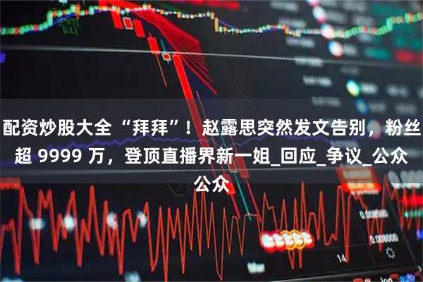 配资炒股大全 “拜拜”！赵露思突然发文告别，粉丝超 9999 万，登顶直播界新一姐_回应_争议_公众