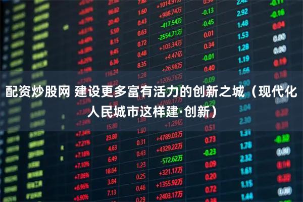 配资炒股网 建设更多富有活力的创新之城（现代化人民城市这样建·创新）