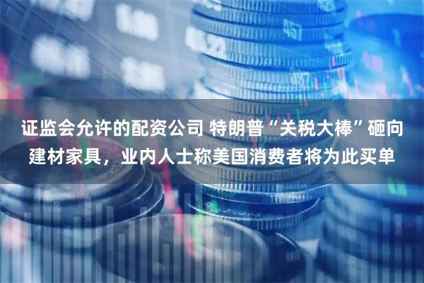 证监会允许的配资公司 特朗普“关税大棒”砸向建材家具，业内人士称美国消费者将为此买单