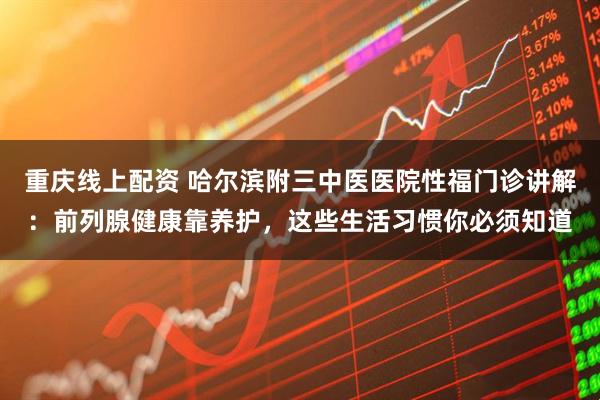 重庆线上配资 哈尔滨附三中医医院性福门诊讲解：前列腺健康靠养护，这些生活习惯你必须知道