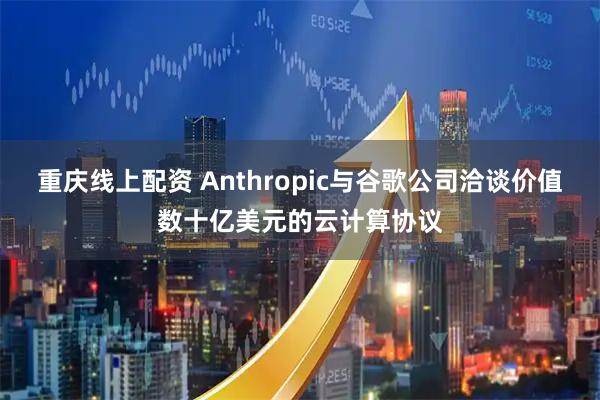 重庆线上配资 Anthropic与谷歌公司洽谈价值数十亿美元的云计算协议