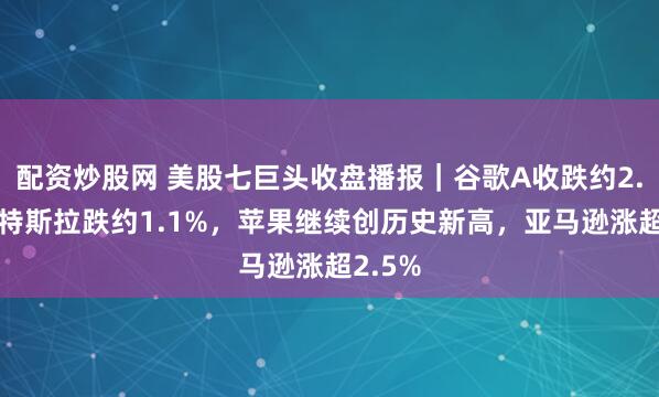 配资炒股网 美股七巨头收盘播报｜谷歌A收跌约2.4%，特斯拉跌约1.1%，苹果继续创历史新高，亚马逊涨超2.5%