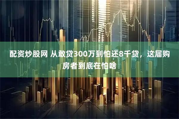 配资炒股网 从敢贷300万到怕还8千贷，这届购房者到底在怕啥