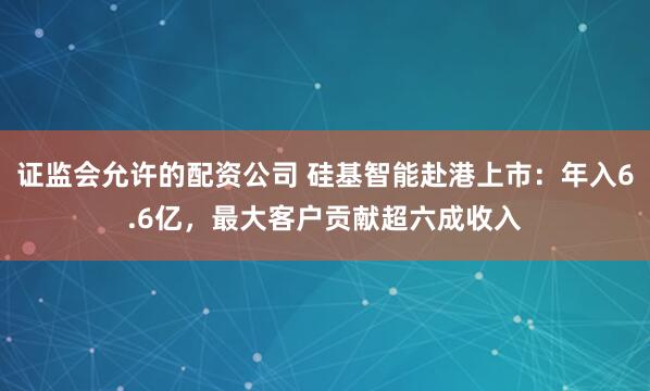证监会允许的配资公司 硅基智能赴港上市：年入6.6亿，最大客户贡献超六成收入
