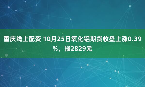 重庆线上配资 10月25日氧化铝期货收盘上涨0.39%，报2829元
