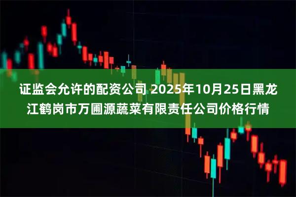 证监会允许的配资公司 2025年10月25日黑龙江鹤岗市万圃源蔬菜有限责任公司价格行情