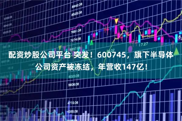 配资炒股公司平台 突发！600745，旗下半导体公司资产被冻结，年营收147亿！