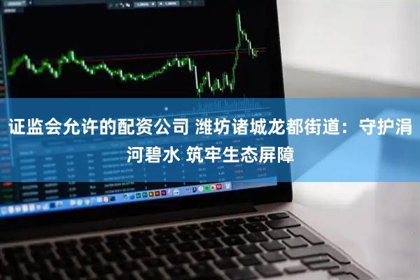 证监会允许的配资公司 潍坊诸城龙都街道：守护涓河碧水 筑牢生态屏障