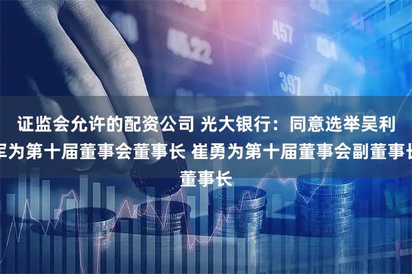 证监会允许的配资公司 光大银行：同意选举吴利军为第十届董事会董事长 崔勇为第十届董事会副董事长