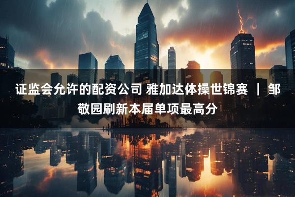 证监会允许的配资公司 雅加达体操世锦赛 ｜ 邹敬园刷新本届单项最高分