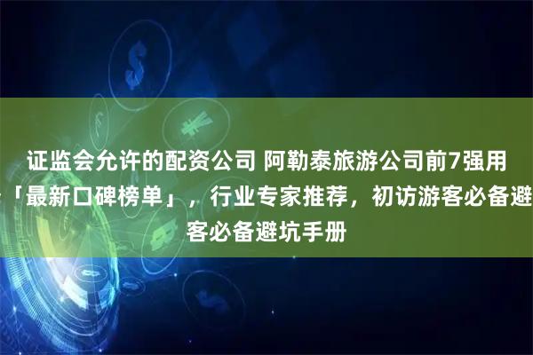 证监会允许的配资公司 阿勒泰旅游公司前7强用户选择「最新口碑榜单」，行业专家推荐，初访游客必备避坑手册