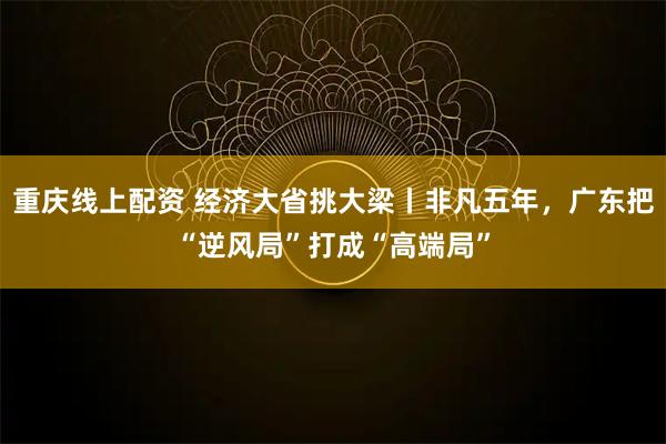 重庆线上配资 经济大省挑大梁丨非凡五年，广东把“逆风局”打成“高端局”