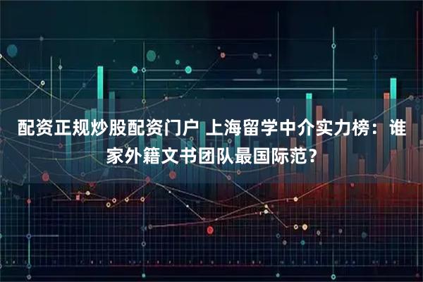 配资正规炒股配资门户 上海留学中介实力榜：谁家外籍文书团队最国际范？