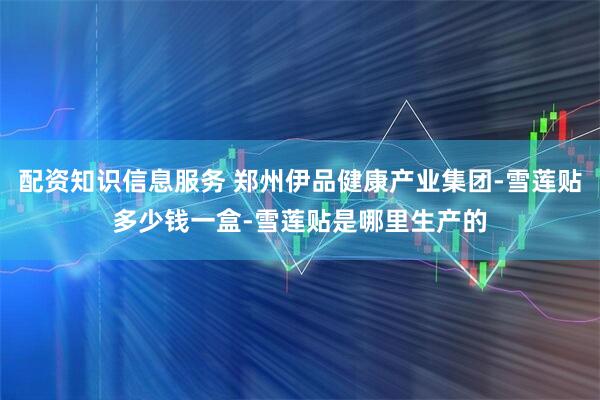 配资知识信息服务 郑州伊品健康产业集团-雪莲贴多少钱一盒-雪莲贴是哪里生产的