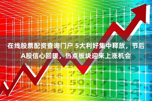 在线股票配资查询门户 5大利好集中释放，节后A股信心回暖，热点板块迎来上涨机会