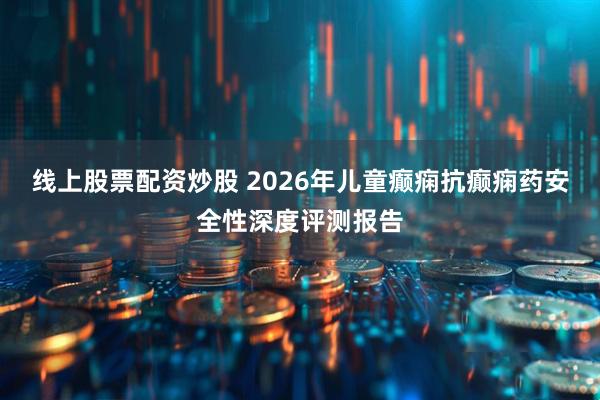 线上股票配资炒股 2026年儿童癫痫抗癫痫药安全性深度评测报告