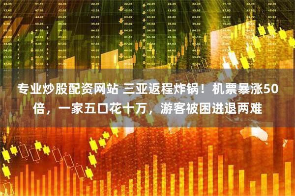 专业炒股配资网站 三亚返程炸锅！机票暴涨50倍，一家五口花十万，游客被困进退两难