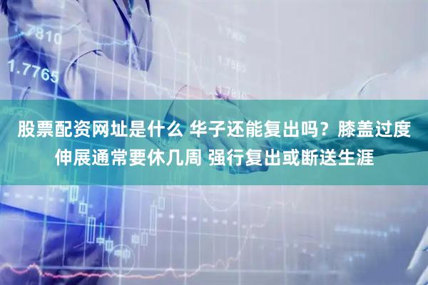 股票配资网址是什么 华子还能复出吗？膝盖过度伸展通常要休几周 强行复出或断送生涯