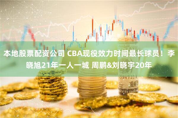 本地股票配资公司 CBA现役效力时间最长球员！李晓旭21年一人一城 周鹏&刘晓宇20年