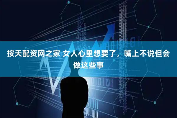 按天配资网之家 女人心里想要了，嘴上不说但会做这些事