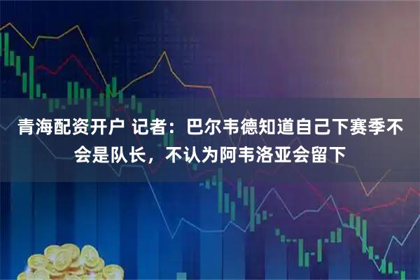 青海配资开户 记者：巴尔韦德知道自己下赛季不会是队长，不认为阿韦洛亚会留下
