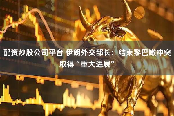 配资炒股公司平台 伊朗外交部长：结束黎巴嫩冲突取得“重大进展”
