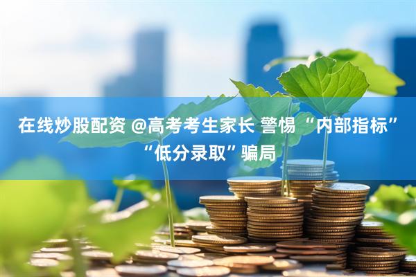 在线炒股配资 @高考考生家长 警惕 “内部指标”“低分录取”骗局