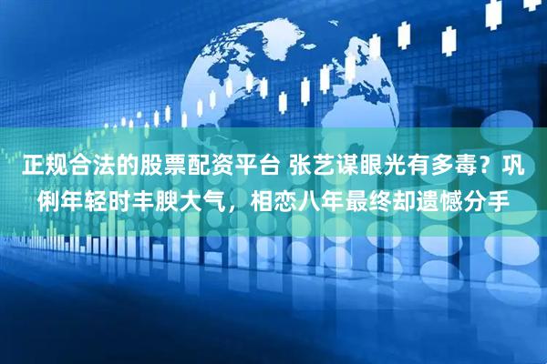 正规合法的股票配资平台 张艺谋眼光有多毒？巩俐年轻时丰腴大气，相恋八年最终却遗憾分手