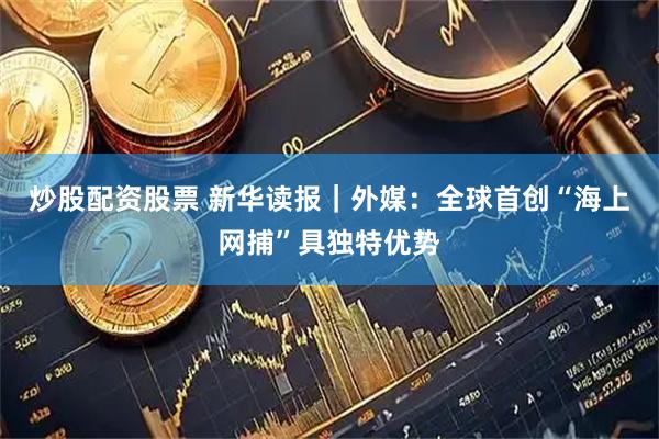 炒股配资股票 新华读报｜外媒：全球首创“海上网捕”具独特优势