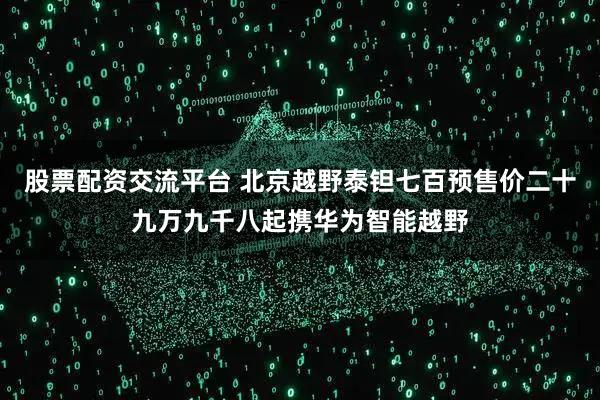 股票配资交流平台 北京越野泰钽七百预售价二十九万九千八起携华为智能越野